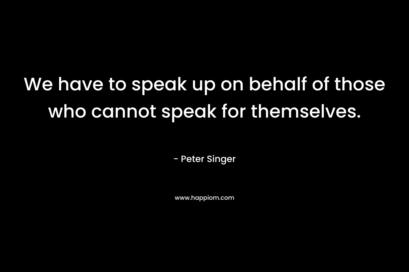 We have to speak up on behalf of those who cannot speak for themselves. – Peter Singer