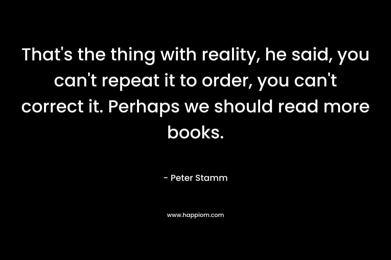 That’s the thing with reality, he said, you can’t repeat it to order, you can’t correct it. Perhaps we should read more books. – Peter Stamm