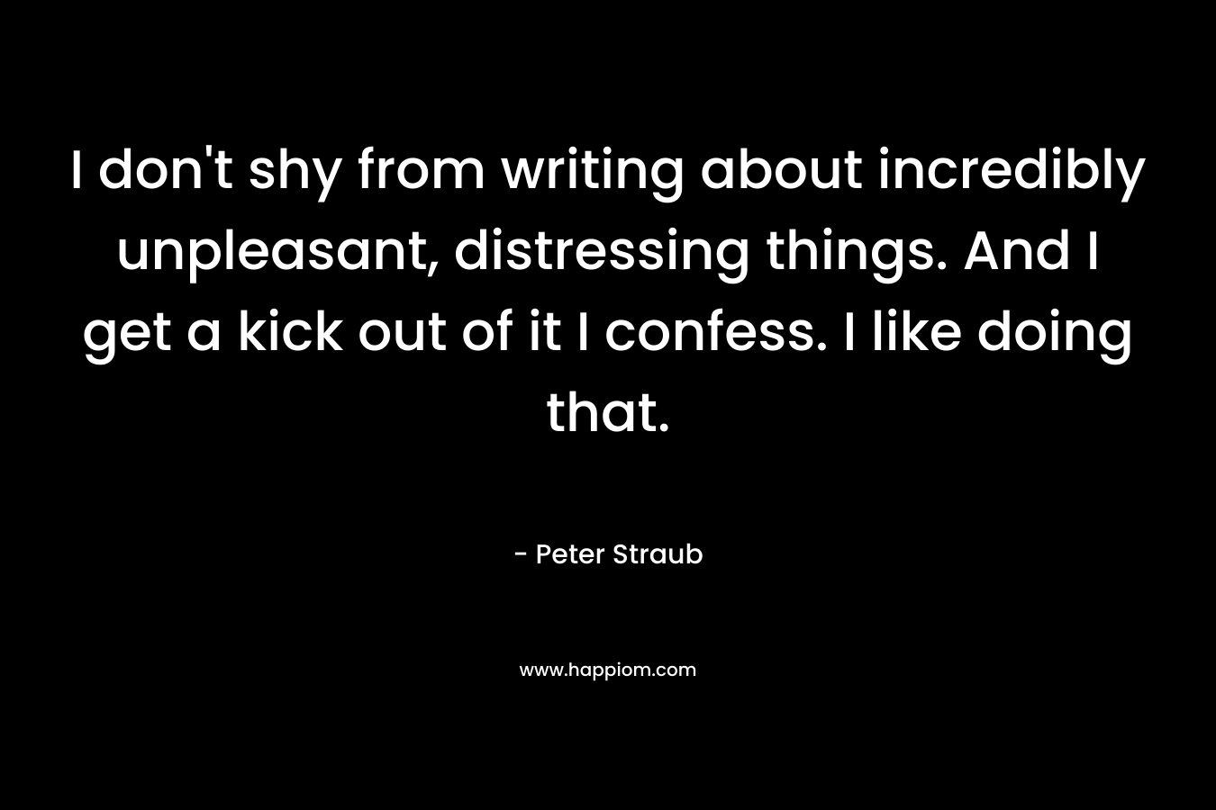I don’t shy from writing about incredibly unpleasant, distressing things. And I get a kick out of it I confess. I like doing that. – Peter Straub
