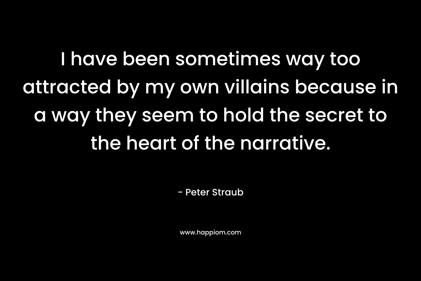 I have been sometimes way too attracted by my own villains because in a way they seem to hold the secret to the heart of the narrative. – Peter Straub