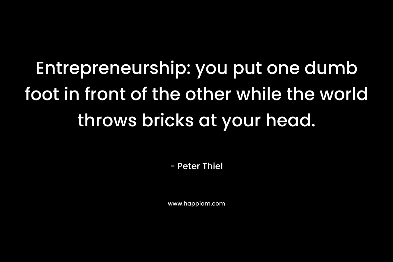 Entrepreneurship: you put one dumb foot in front of the other while the world throws bricks at your head. – Peter Thiel