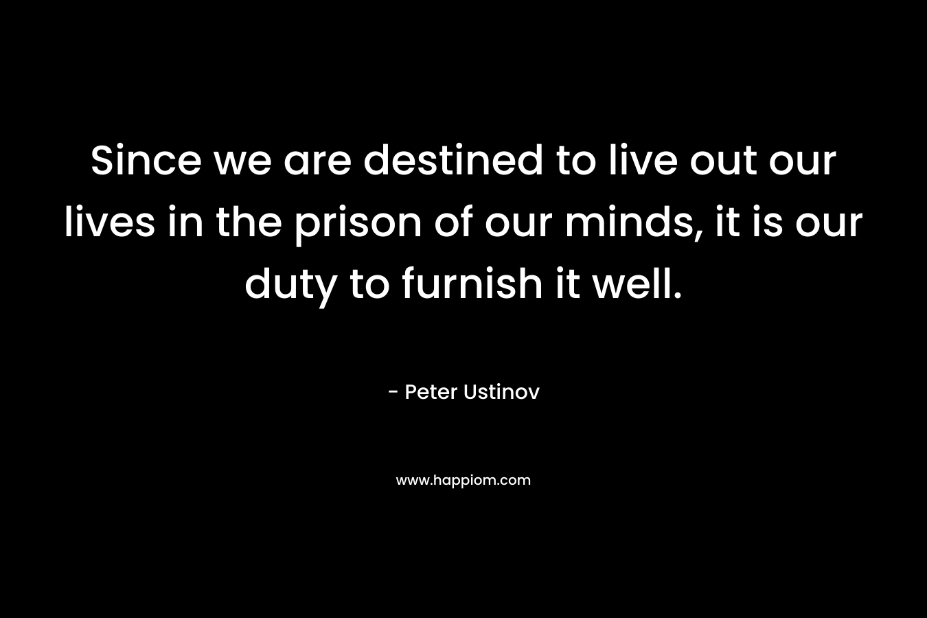 Since we are destined to live out our lives in the prison of our minds, it is our duty to furnish it well.