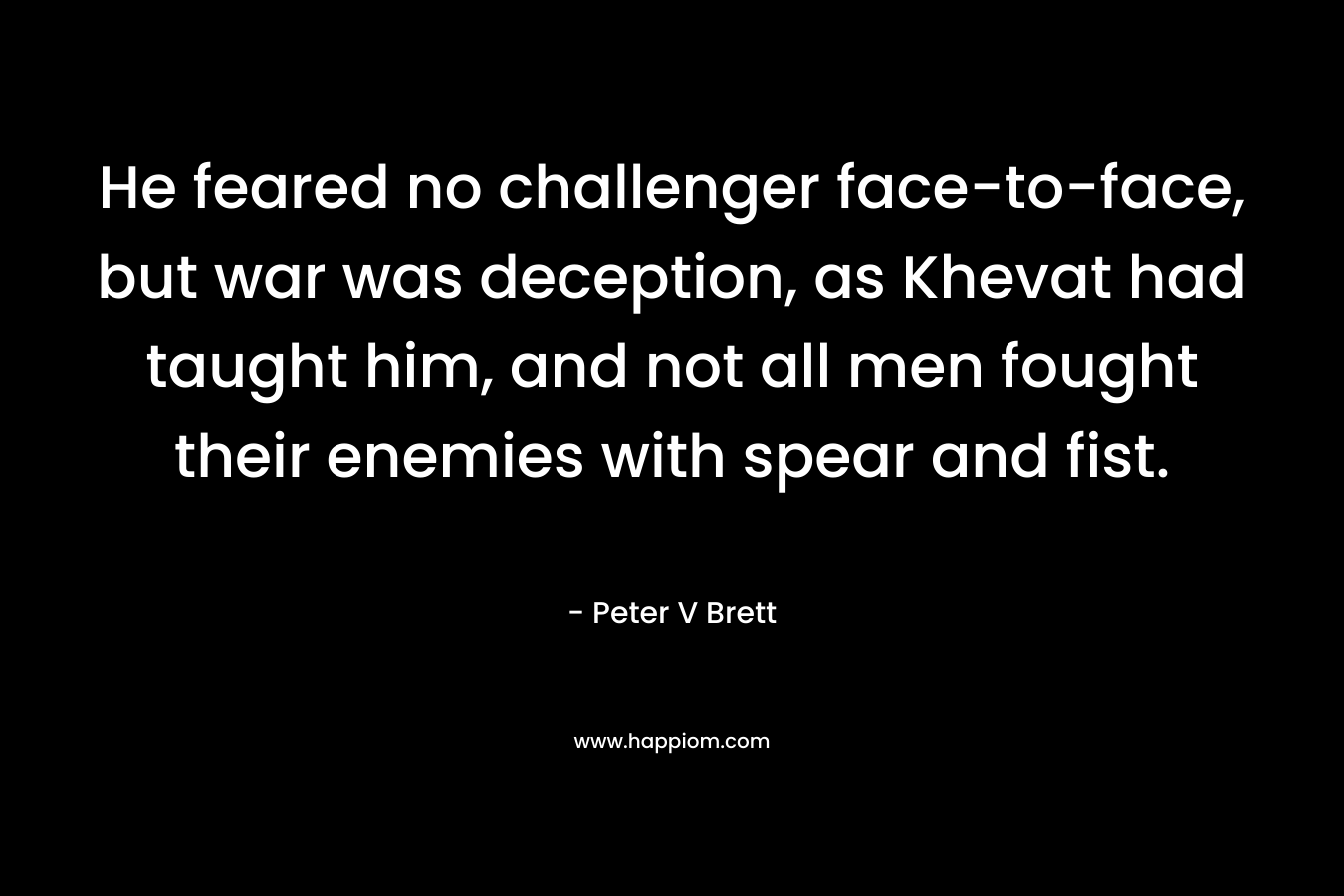He feared no challenger face-to-face, but war was deception, as Khevat had taught him, and not all men fought their enemies with spear and fist. – Peter V Brett