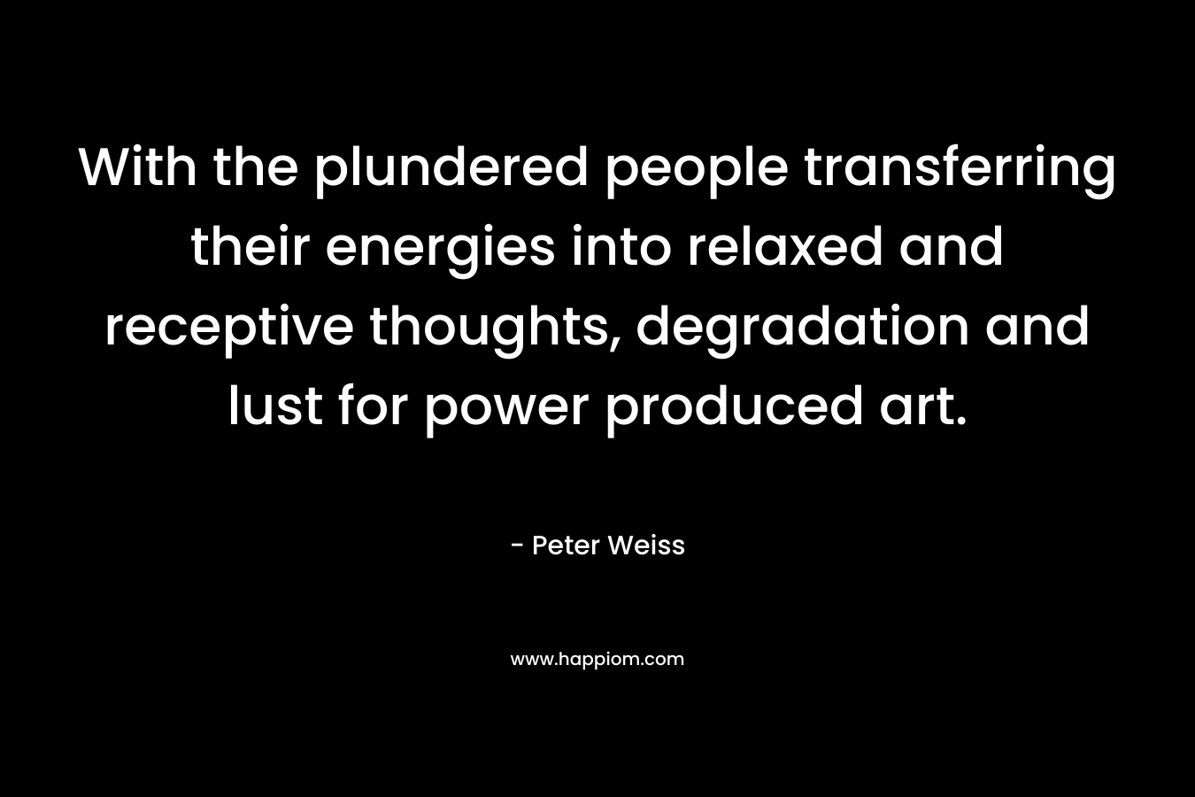 With the plundered people transferring their energies into relaxed and receptive thoughts, degradation and lust for power produced art. – Peter Weiss