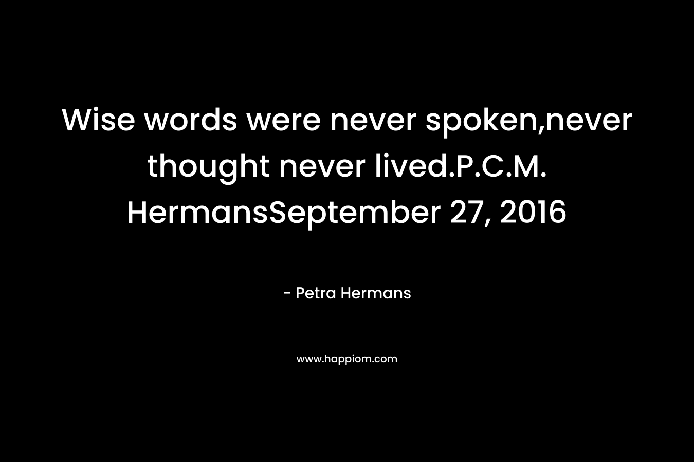 Wise words were never spoken,never thought never lived.P.C.M. HermansSeptember 27, 2016 – Petra Hermans