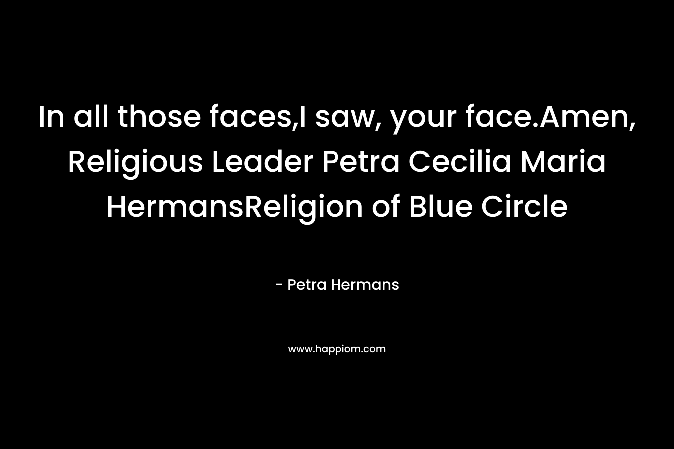 In all those faces,I saw, your face.Amen, Religious Leader Petra Cecilia Maria HermansReligion of Blue Circle