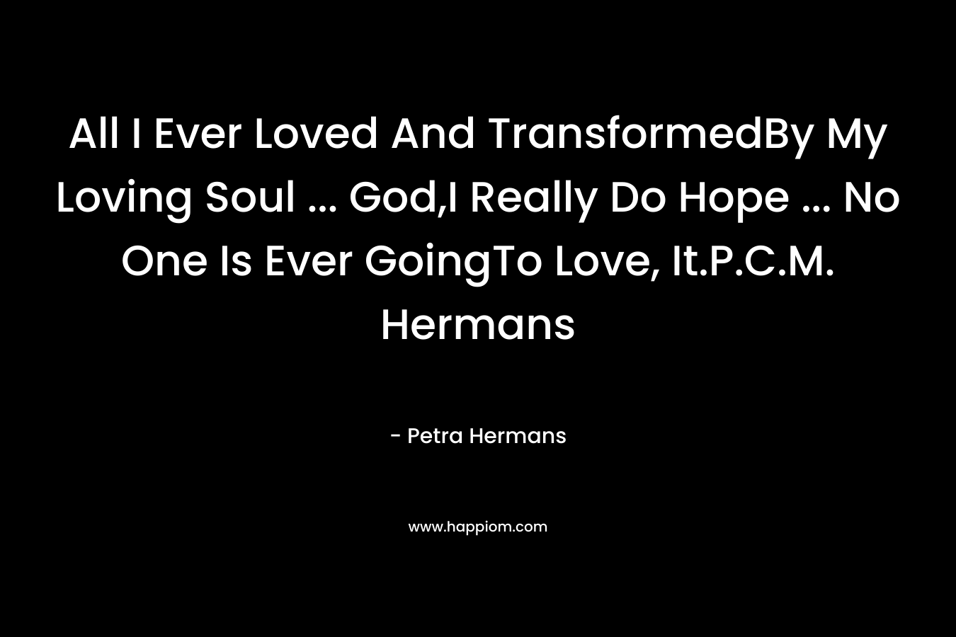 All I Ever Loved And TransformedBy My Loving Soul ... God,I Really Do Hope ... No One Is Ever GoingTo Love, It.P.C.M. Hermans