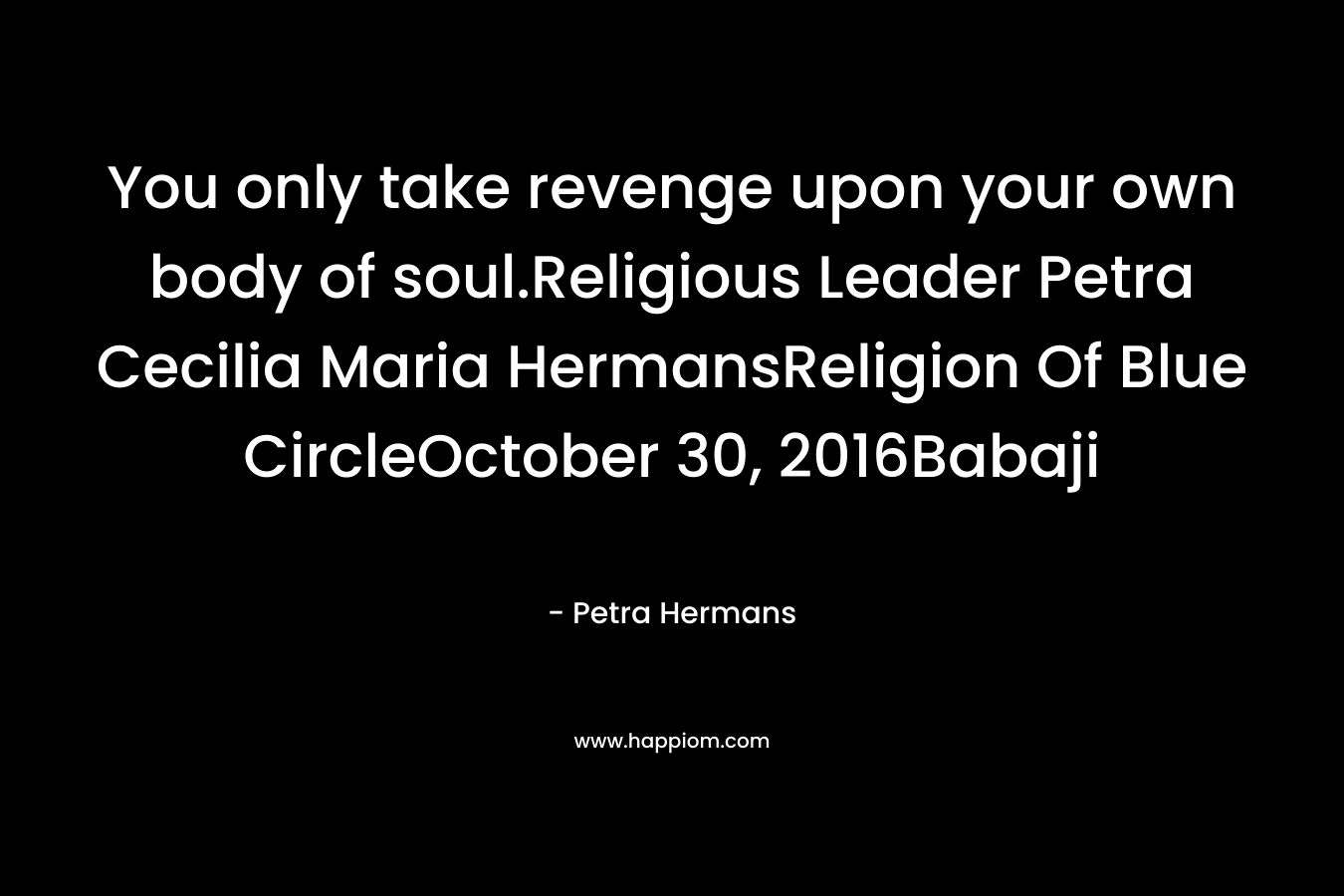 You only take revenge upon your own body of soul.Religious Leader Petra Cecilia Maria HermansReligion Of Blue CircleOctober 30, 2016Babaji – Petra Hermans