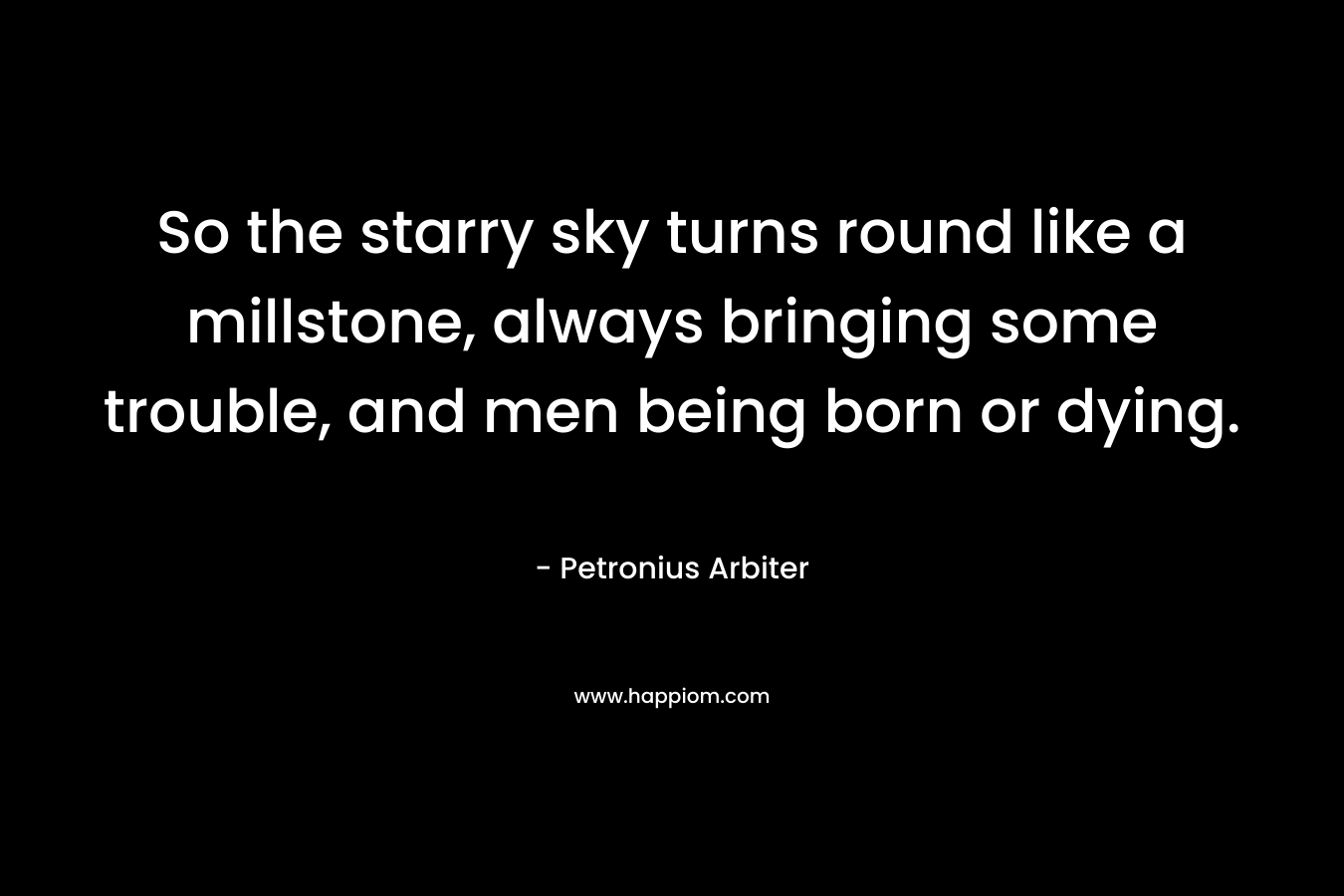 So the starry sky turns round like a millstone, always bringing some trouble, and men being born or dying. – Petronius Arbiter