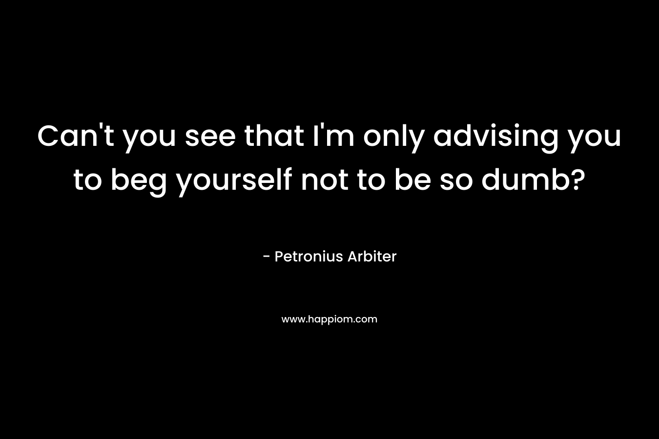 Can’t you see that I’m only advising you to beg yourself not to be so dumb? – Petronius Arbiter