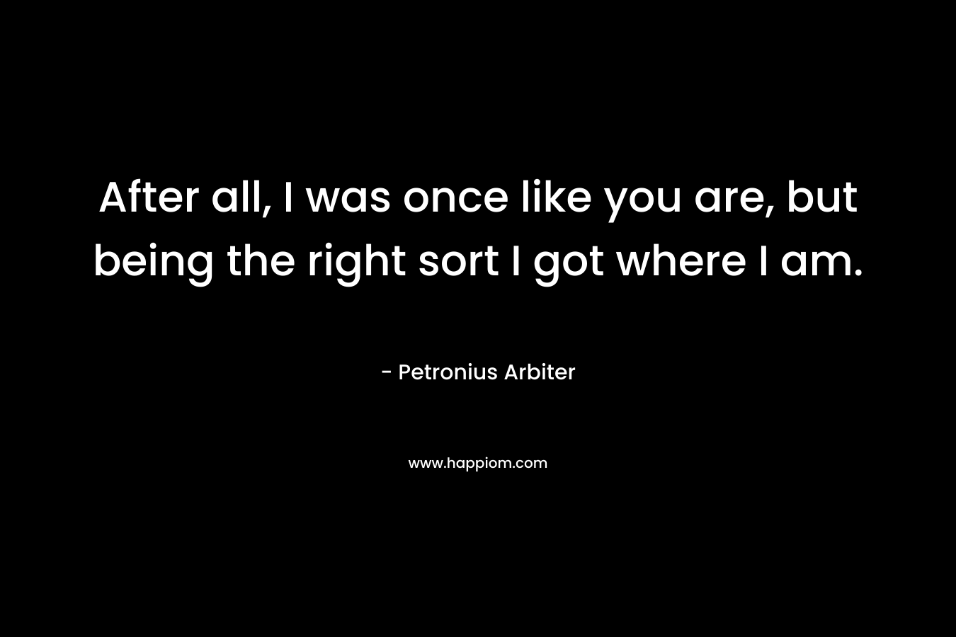 After all, I was once like you are, but being the right sort I got where I am. – Petronius Arbiter