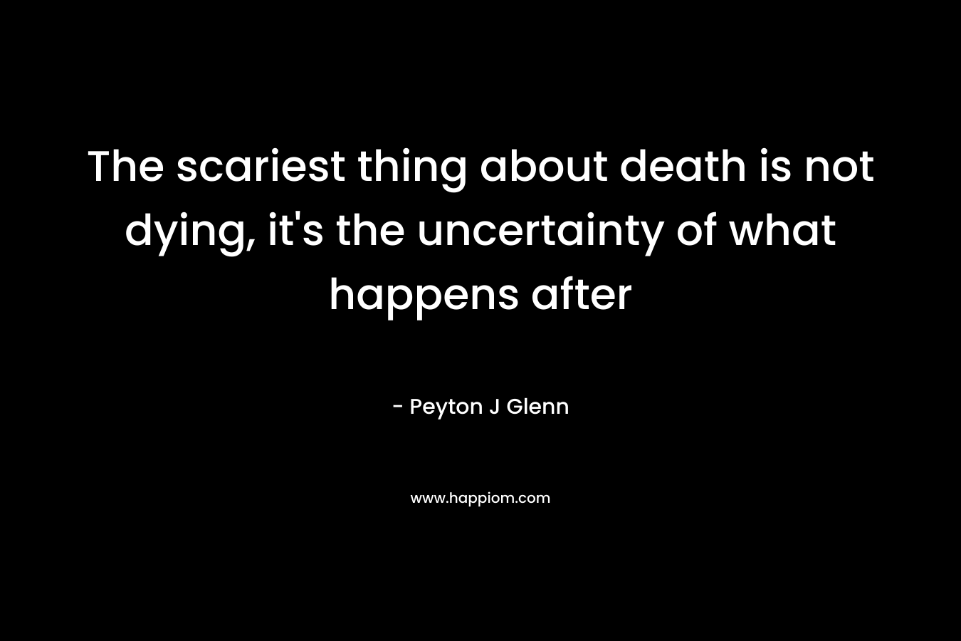 The scariest thing about death is not dying, it’s the uncertainty of what happens after – Peyton J Glenn