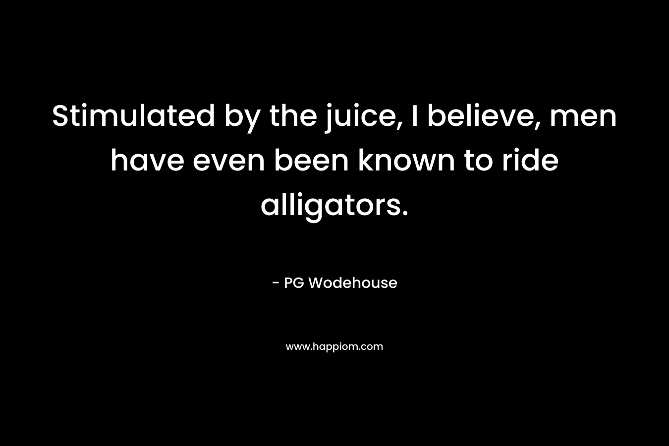 Stimulated by the juice, I believe, men have even been known to ride alligators. – PG Wodehouse
