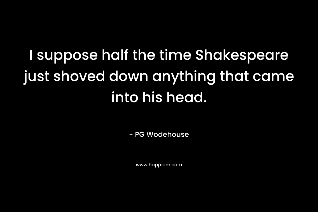 I suppose half the time Shakespeare just shoved down anything that came into his head. – PG Wodehouse