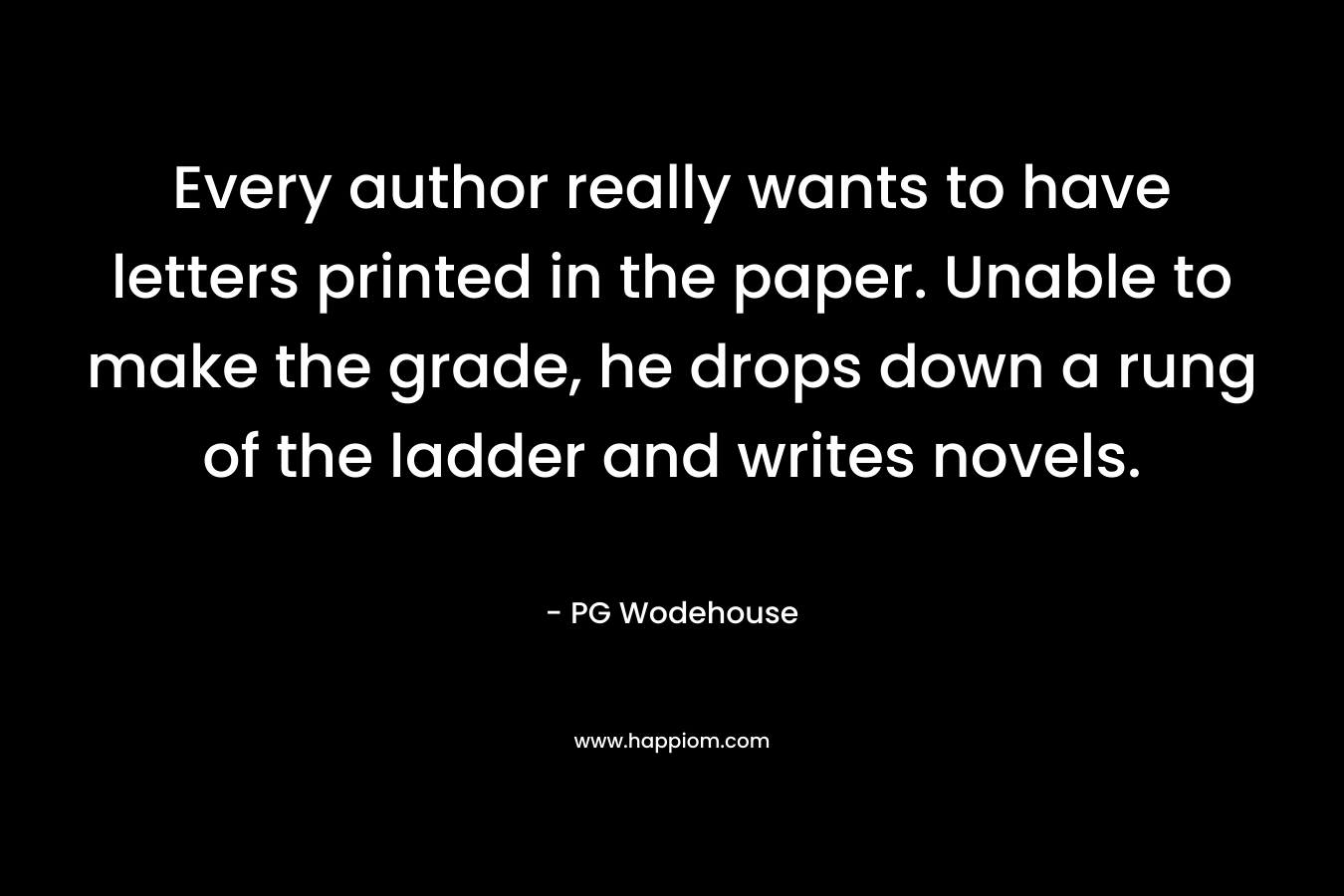 Every author really wants to have letters printed in the paper. Unable to make the grade, he drops down a rung of the ladder and writes novels. – PG Wodehouse