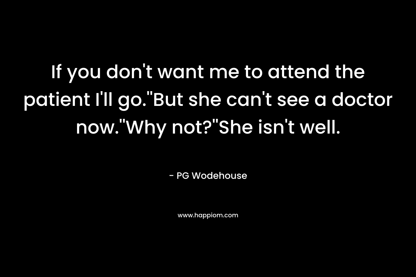 If you don’t want me to attend the patient I’ll go.”But she can’t see a doctor now.”Why not?”She isn’t well. – PG Wodehouse