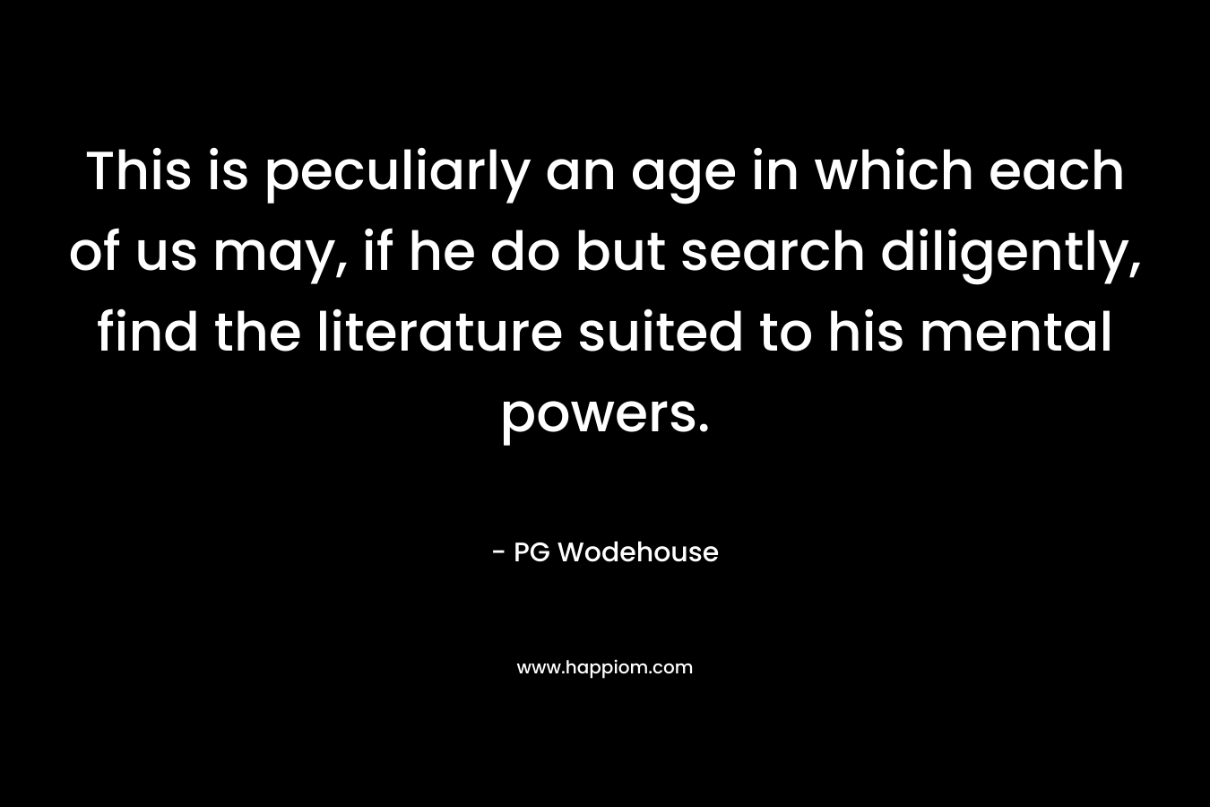This is peculiarly an age in which each of us may, if he do but search diligently, find the literature suited to his mental powers. – PG Wodehouse