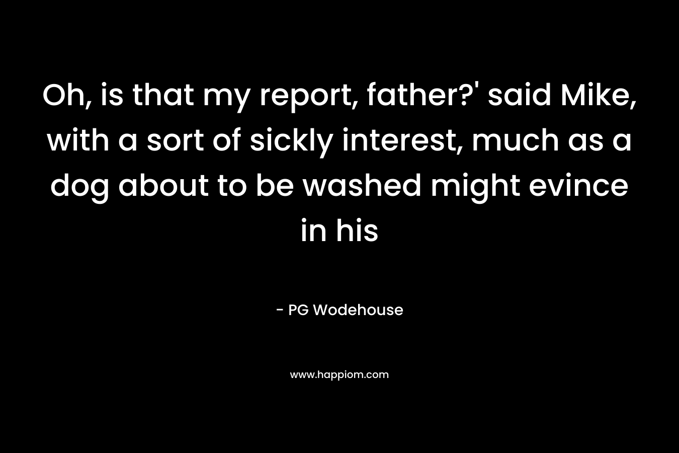 Oh, is that my report, father?’ said Mike, with a sort of sickly interest, much as a dog about to be washed might evince in his – PG Wodehouse