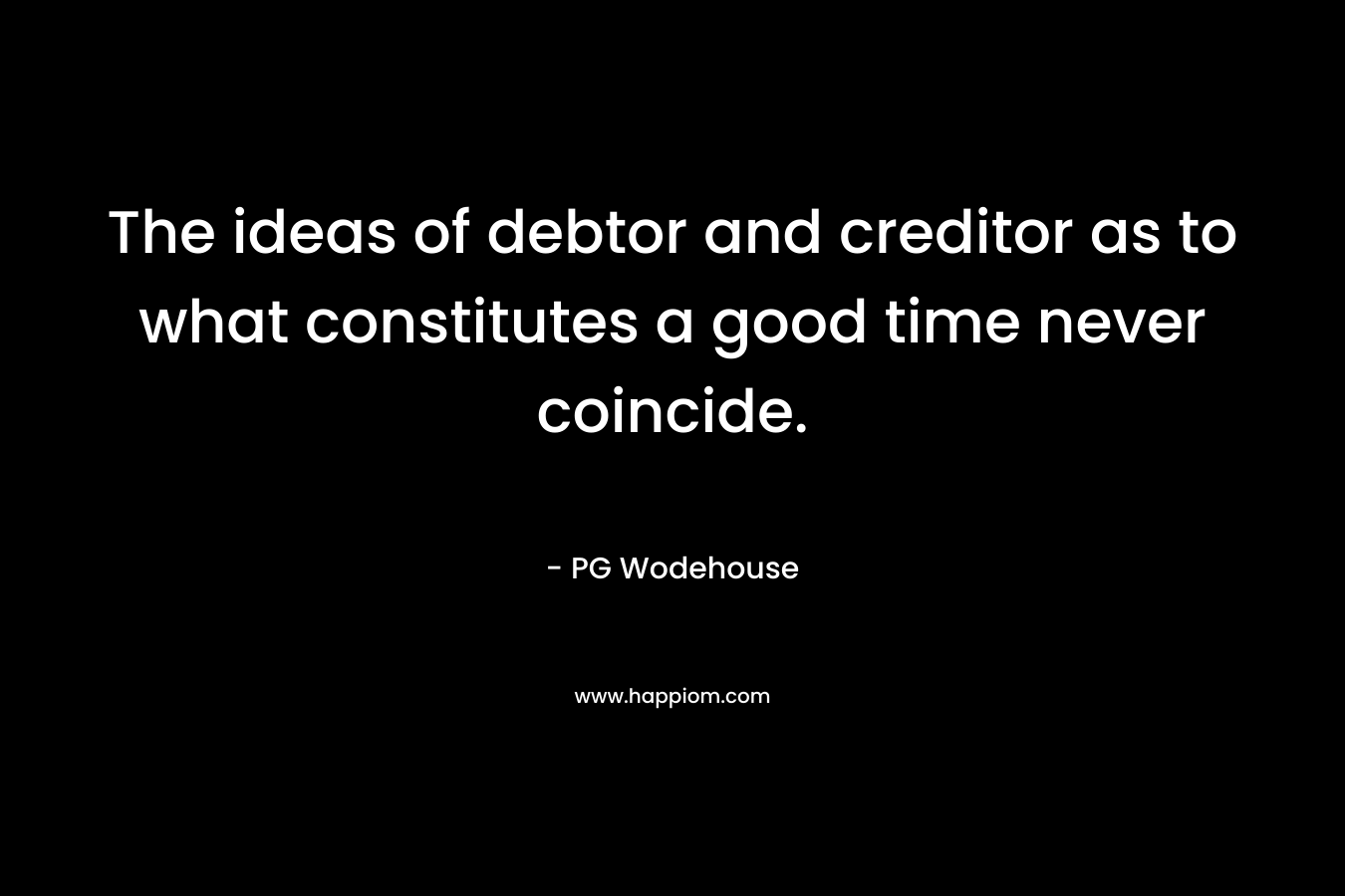 The ideas of debtor and creditor as to what constitutes a good time never coincide. – PG Wodehouse