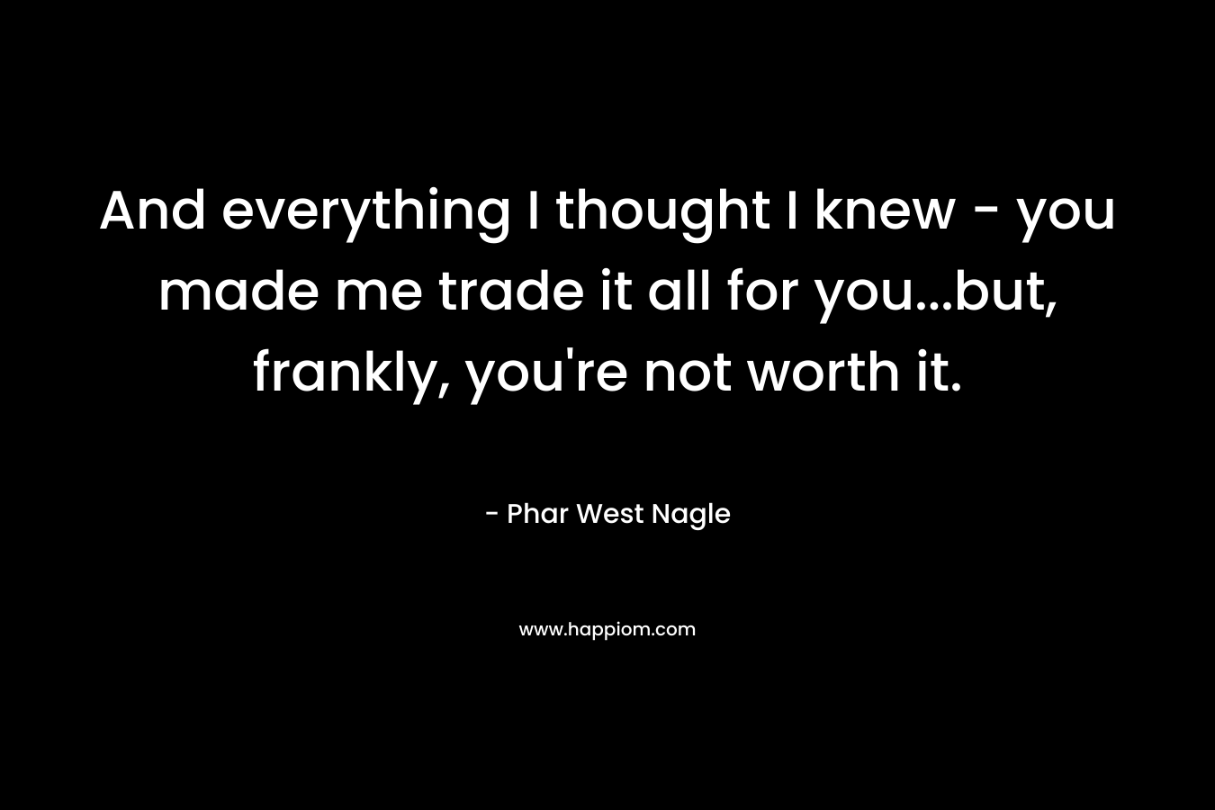 And everything I thought I knew – you made me trade it all for you…but, frankly, you’re not worth it. – Phar West Nagle