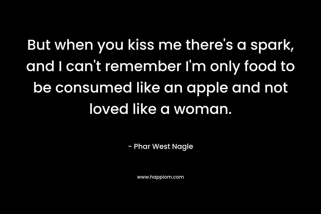 But when you kiss me there’s a spark, and I can’t remember I’m only food to be consumed like an apple and not loved like a woman. – Phar West Nagle