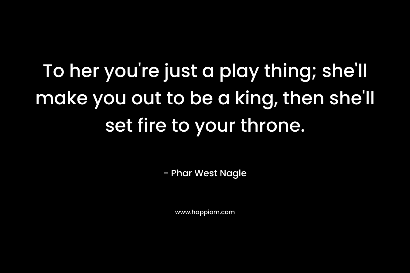 To her you’re just a play thing; she’ll make you out to be a king, then she’ll set fire to your throne. – Phar West Nagle
