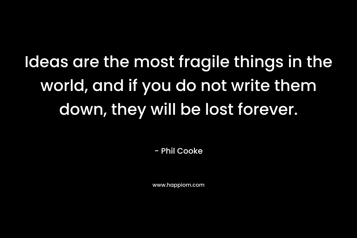 Ideas are the most fragile things in the world, and if you do not write them down, they will be lost forever.