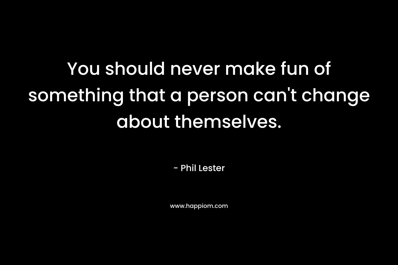 You should never make fun of something that a person can't change about themselves.