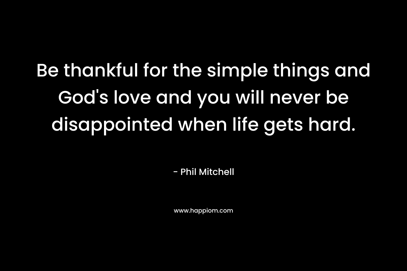 Be thankful for the simple things and God’s love and you will never be disappointed when life gets hard. – Phil Mitchell