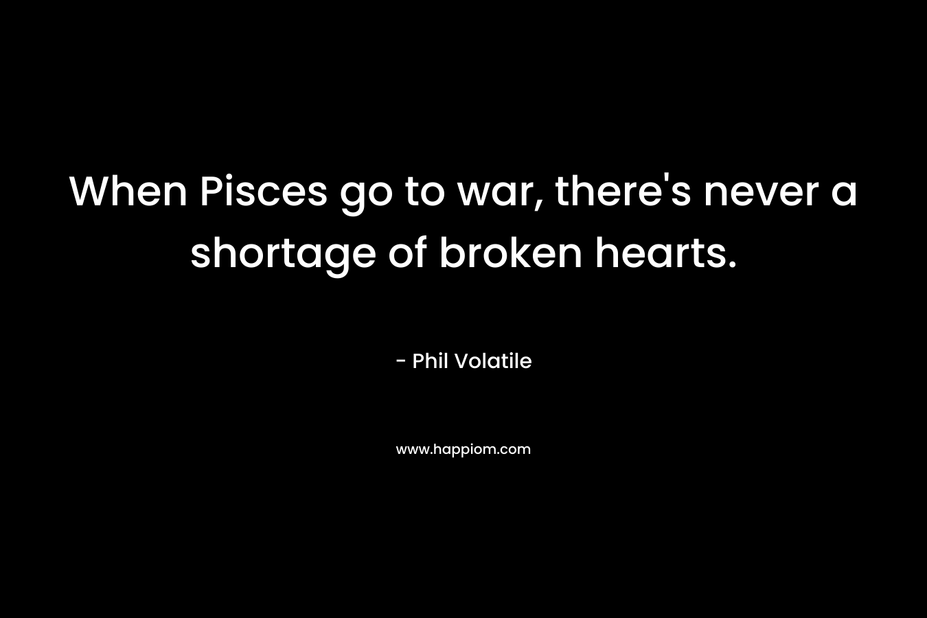 When Pisces go to war, there’s never a shortage of broken hearts. – Phil Volatile