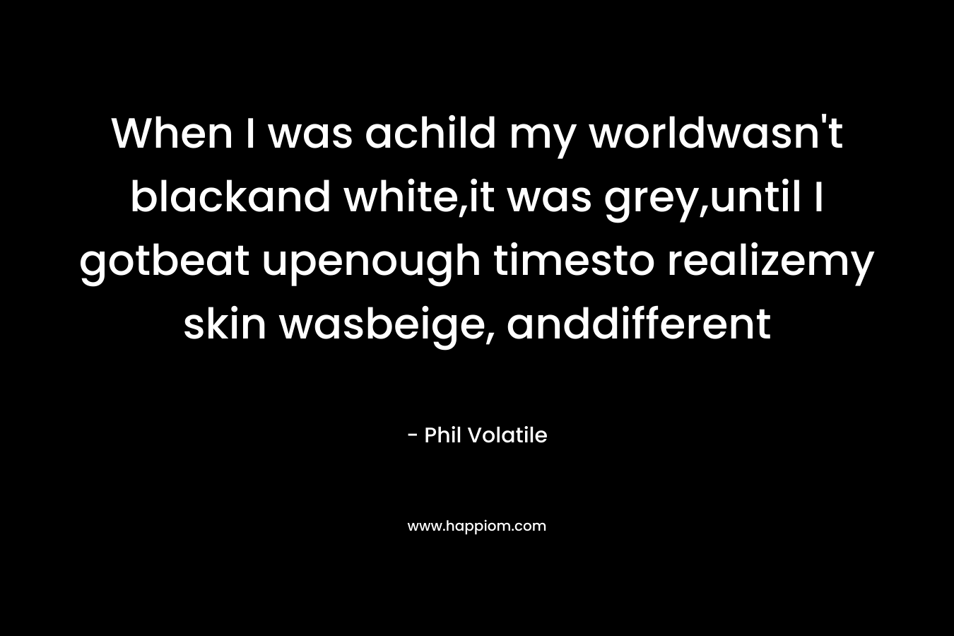 When I was achild my worldwasn’t blackand white,it was grey,until I gotbeat upenough timesto realizemy skin wasbeige, anddifferent – Phil Volatile