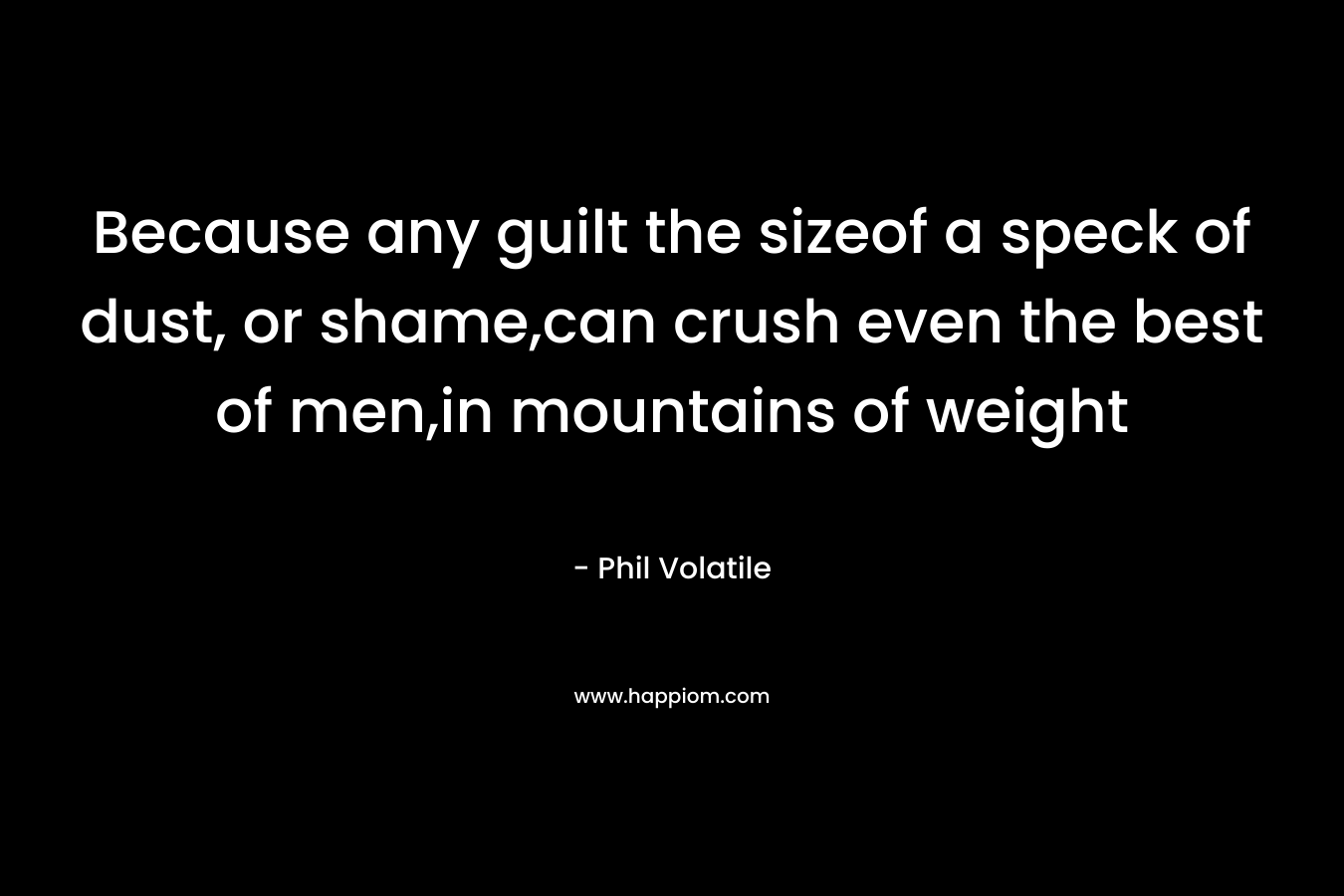 Because any guilt the sizeof a speck of dust, or shame,can crush even the best of men,in mountains of weight – Phil Volatile