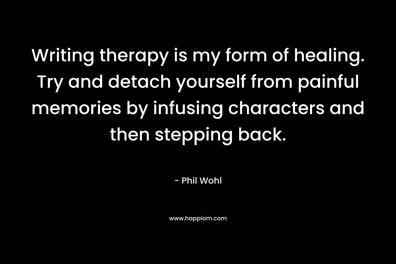 Writing therapy is my form of healing. Try and detach yourself from painful memories by infusing characters and then stepping back. – Phil Wohl