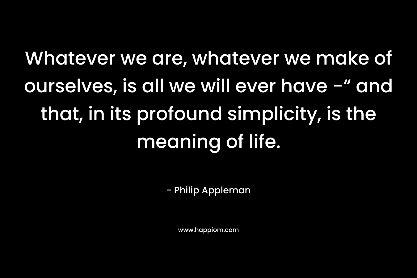 Whatever we are, whatever we make of ourselves, is all we will ever have -“ and that, in its profound simplicity, is the meaning of life. – Philip Appleman