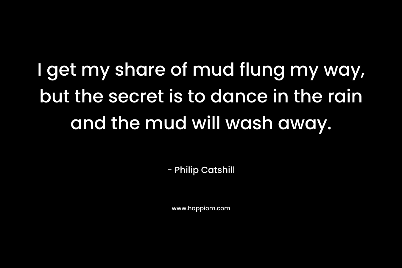 I get my share of mud flung my way, but the secret is to dance in the rain and the mud will wash away. – Philip Catshill
