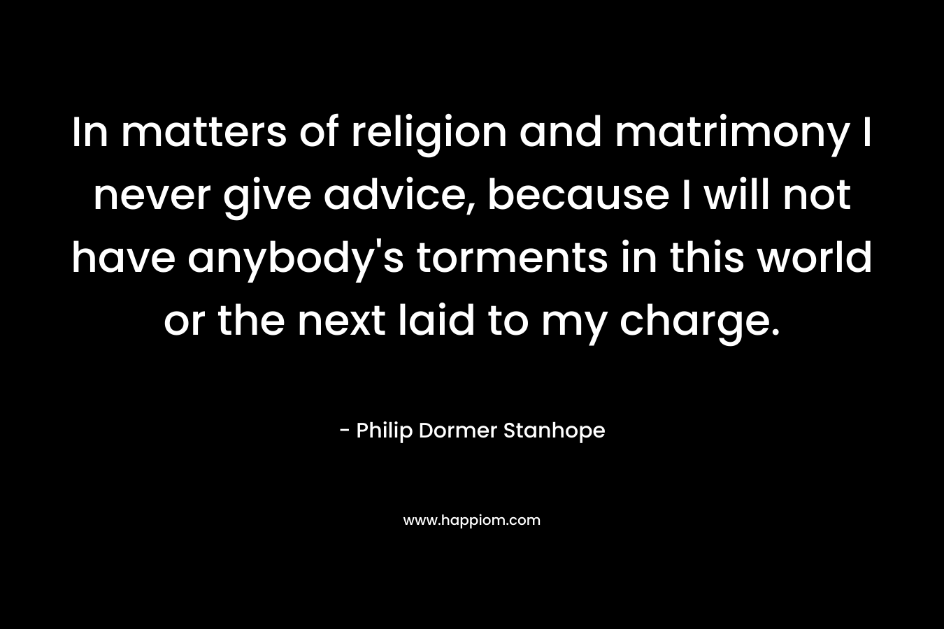 In matters of religion and matrimony I never give advice, because I will not have anybody’s torments in this world or the next laid to my charge. – Philip Dormer Stanhope