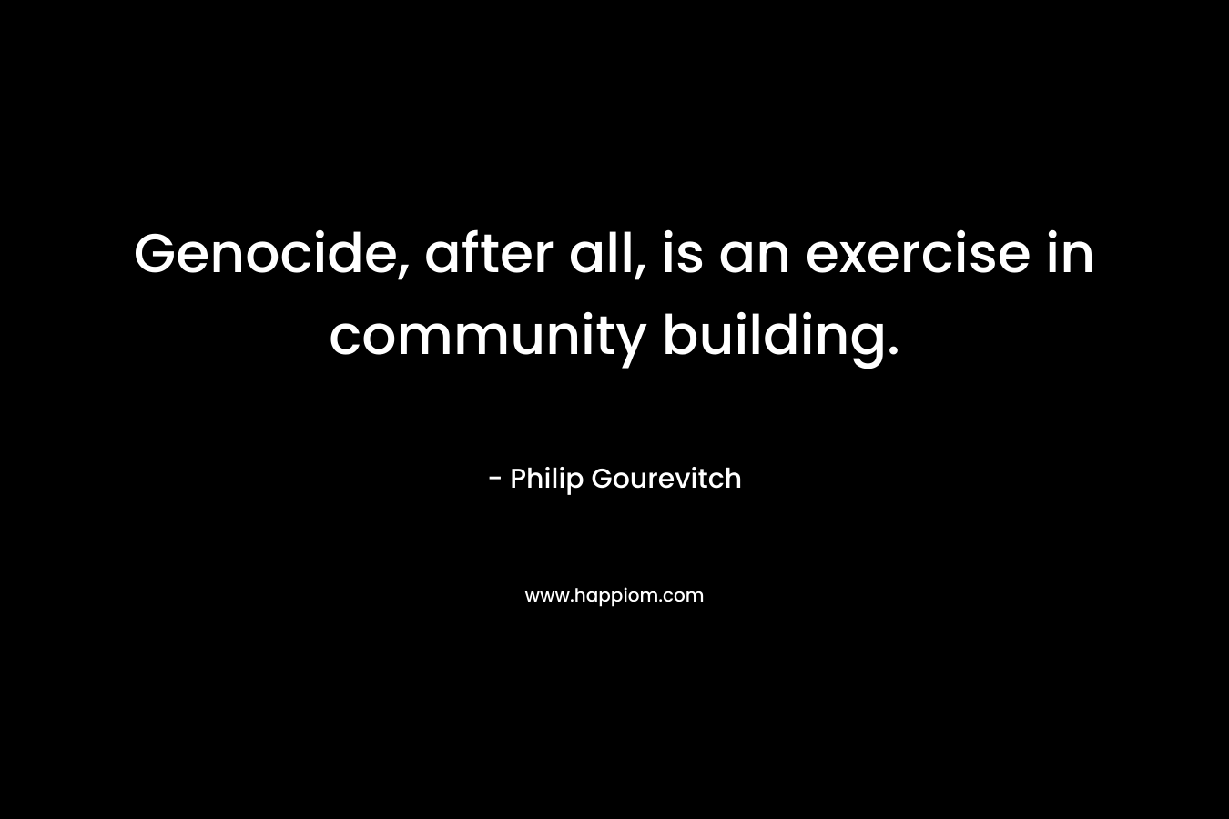 Genocide, after all, is an exercise in community building. – Philip Gourevitch