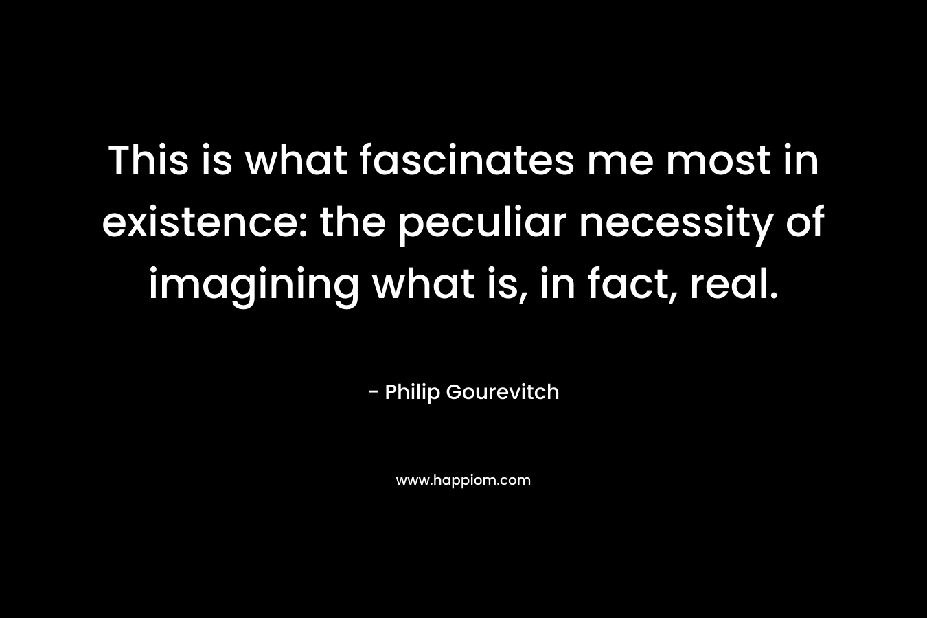 This is what fascinates me most in existence: the peculiar necessity of imagining what is, in fact, real. – Philip Gourevitch