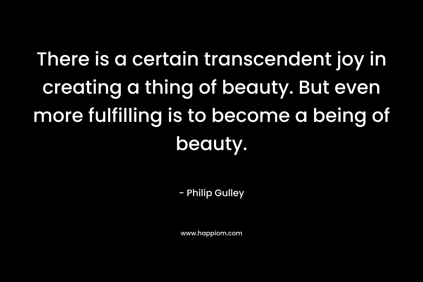 There is a certain transcendent joy in creating a thing of beauty. But even more fulfilling is to become a being of beauty. – Philip Gulley