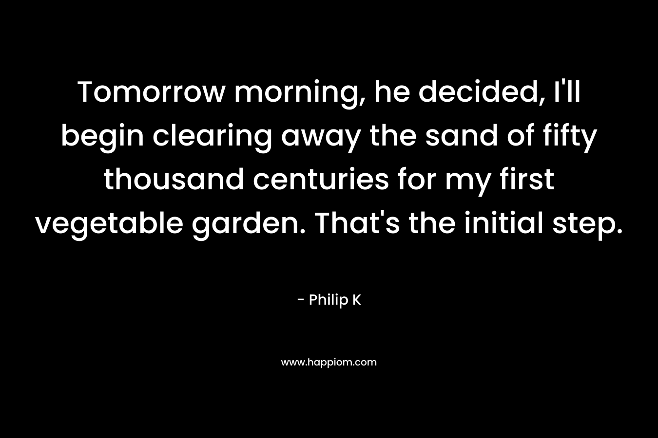 Tomorrow morning, he decided, I’ll begin clearing away the sand of fifty thousand centuries for my first vegetable garden. That’s the initial step. – Philip K