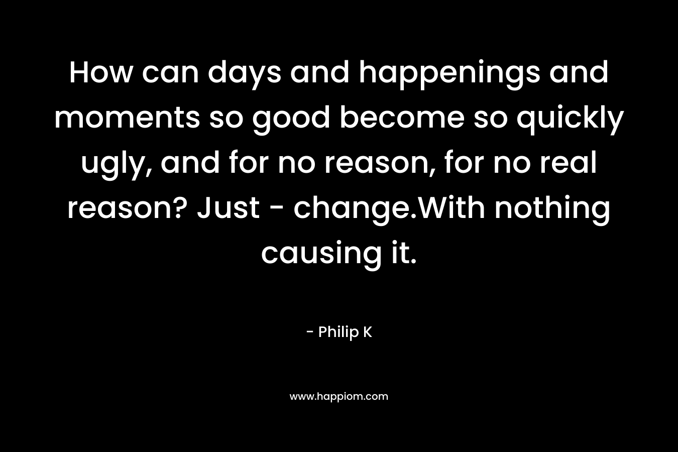 How can days and happenings and moments so good become so quickly ugly, and for no reason, for no real reason? Just – change.With nothing causing it. – Philip K