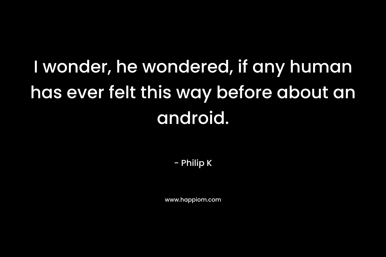 I wonder, he wondered, if any human has ever felt this way before about an android. – Philip K