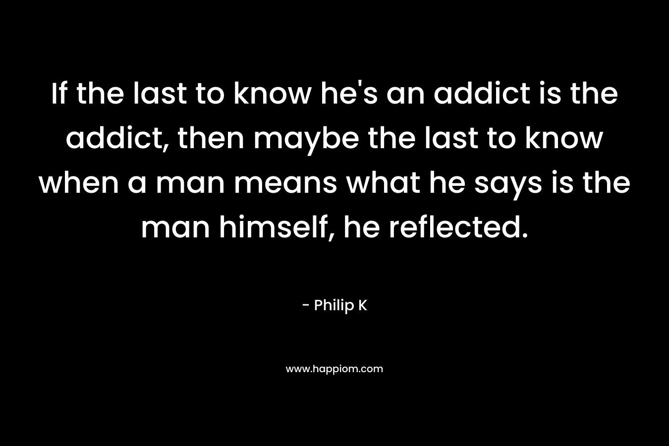 If the last to know he’s an addict is the addict, then maybe the last to know when a man means what he says is the man himself, he reflected. – Philip K