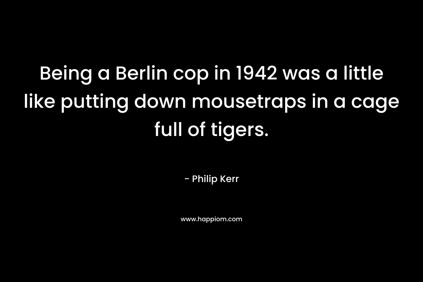 Being a Berlin cop in 1942 was a little like putting down mousetraps in a cage full of tigers. – Philip Kerr