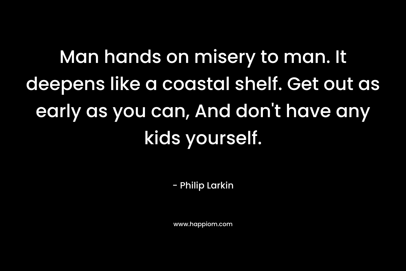 Man hands on misery to man. It deepens like a coastal shelf. Get out as early as you can, And don’t have any kids yourself. – Philip Larkin