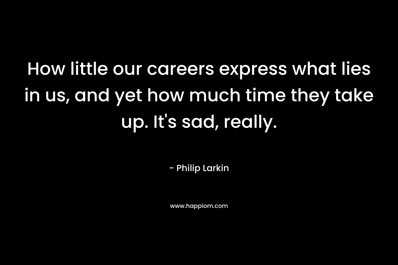 How little our careers express what lies in us, and yet how much time they take up. It’s sad, really. – Philip Larkin