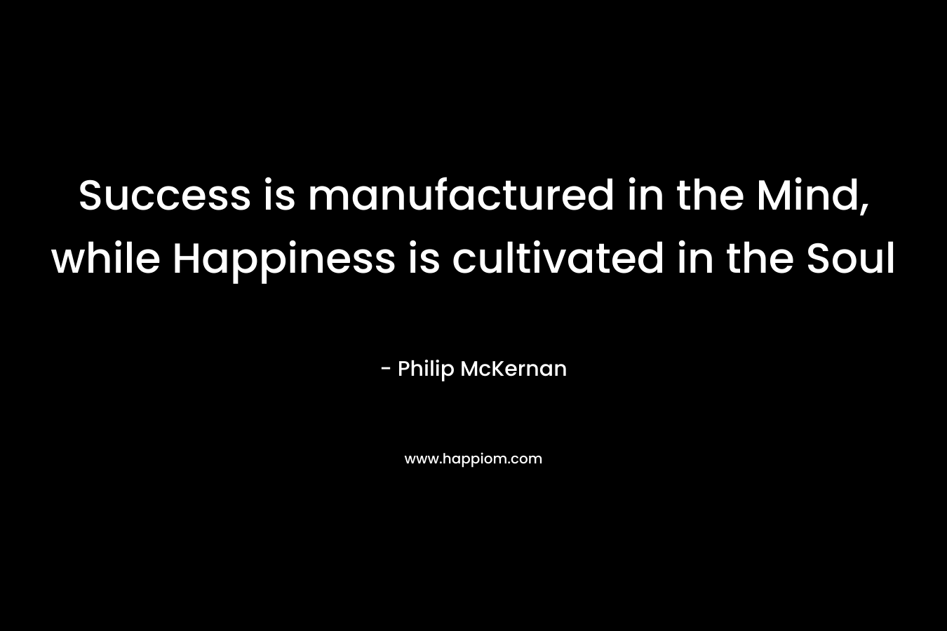 Success is manufactured in the Mind, while Happiness is cultivated in the Soul – Philip McKernan
