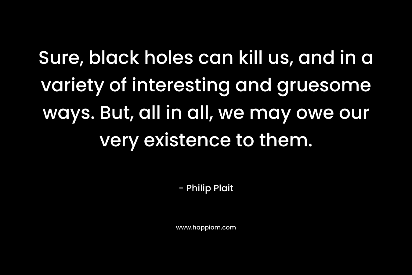 Sure, black holes can kill us, and in a variety of interesting and gruesome ways. But, all in all, we may owe our very existence to them. – Philip Plait