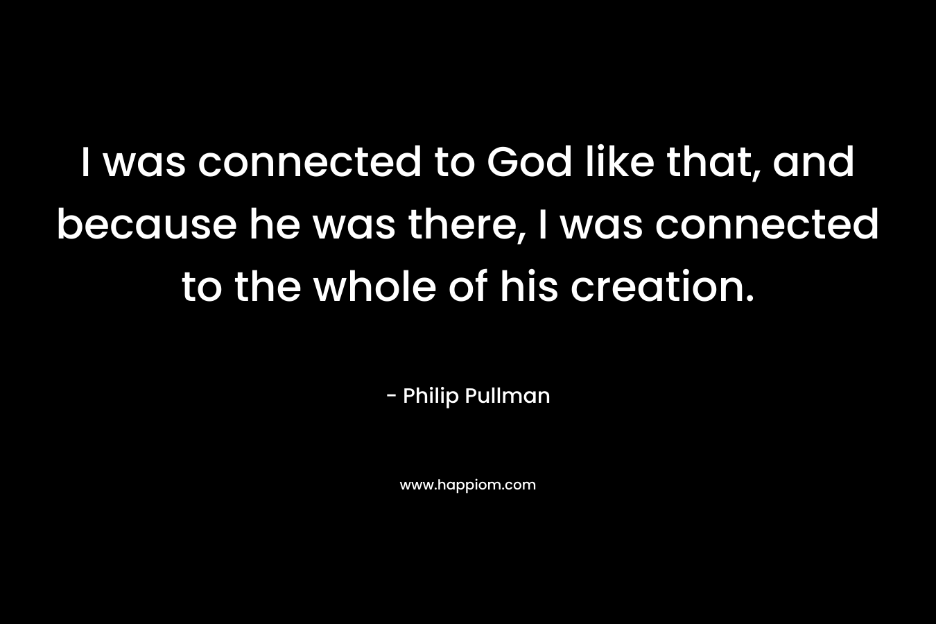 I was connected to God like that, and because he was there, I was connected to the whole of his creation.