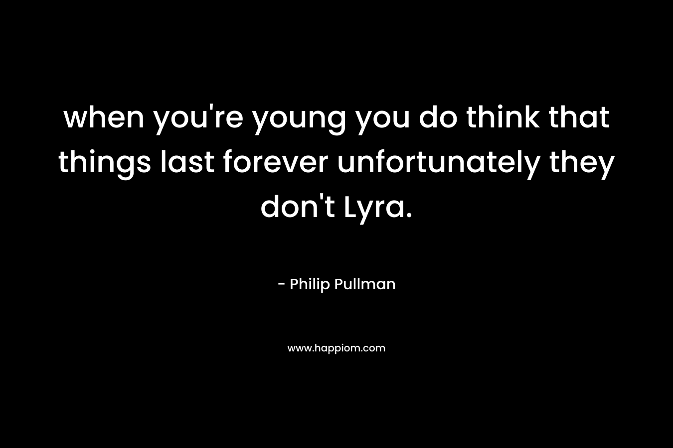 when you're young you do think that things last forever unfortunately they don't Lyra.